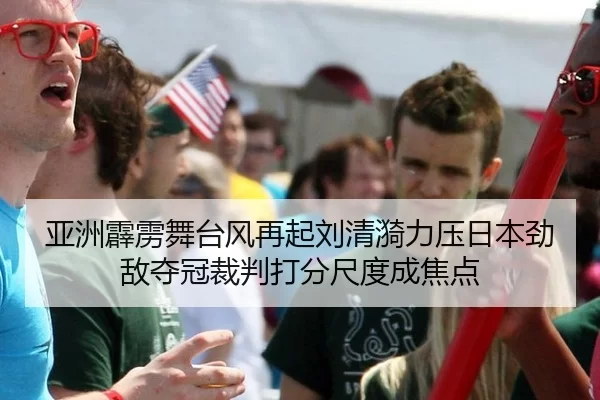 亚洲霹雳舞台风再起刘清漪力压日本劲敌夺冠裁判打分尺度成焦点